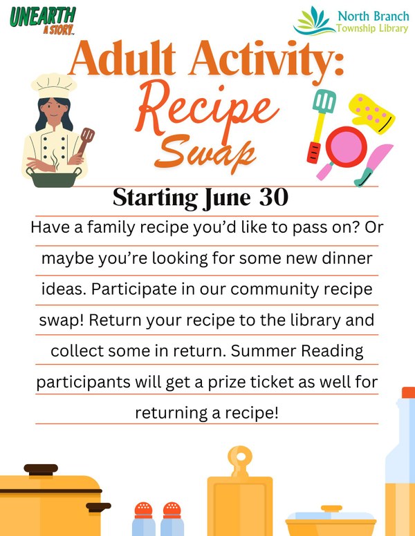 A flyer for the next adult summer reading activity: a recipe swap at the North Branch Township Library starting on June 30. Patrons are encouraged to bring in a favorite or family recipe to share with others and have the opportunity to get some new recipes in return. Adult summer reading participants will also get a prize ticket entry for participating. The flyer is recipe themed, so has graphics of various kitchen utensils such as a crockpot, salt and pepper shakers, a cutting board, a pan, and a bottle of cooking oil. The top of the flyer has a picture of a woman with long black hair in a chef outfit holding a spatula.