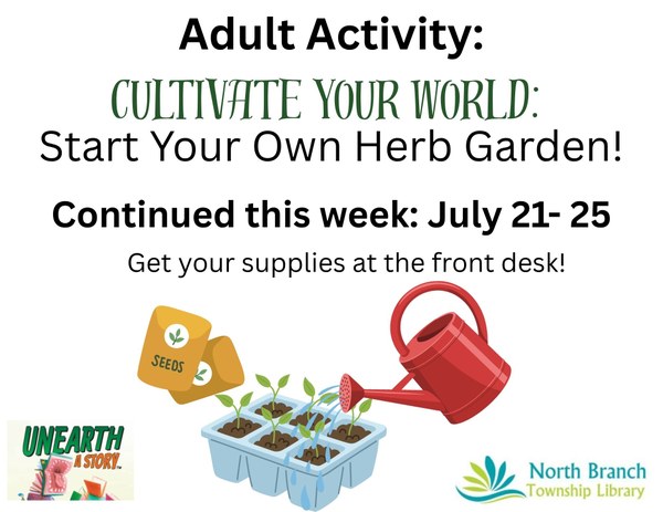 Adult Activity Cultivate Your World Start Your Own Herb Garden! (1).jpg A flyer for the next adult summer reading activity from July twenty first to July twenty fifth during library hours. Patrons will get the supplies to make an at home herb garden. The flyer features images of a container of herbs being watered by a red watering can. Packets of seeds are lying next to the herbs.