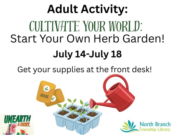 Adult Activity Cultivate Your World Start Your Own Herb Garden!.jpg A flyer for the next adult summer reading activity at the North Branch Township library from July 14 to July 18 during library hours. Participants will use supplies to start their own herb garden and watch it grow. The flyer has an image of seed packets, a container of planted herbs, and a red watering can pouring water on the plants.
