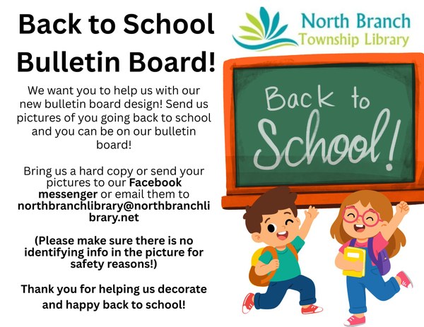 A flyer for the North Branch Library Back to School Bulletin Board Project. The flyer features a boy and girl wearing backpacks and looking excited in front of a chalk board that says Back to School! Children who are going back to school are encouraged to bring in or send a photo of them heading back to school to hang on a bulletin board in the library. Parent permission is required and no identifying information should be in the photo for safety purposes. Hard copy photos can be brought in or photos can be sent to the North Branch Library Facebook messenger or the email northbranchlibrary@northbranchlibrary.net