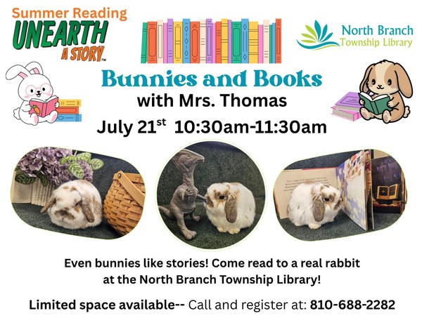 Bunnies and Books Flyer.jpg A flyer for an event at the North Branch Township Library where participants will get to read to rabbits. The event is on July 21 from 10:30am to 11:30 am. Space is limited so sign up is required by calling 810-688-2282. The flyer has pictures of one of the rabbits that may be at the library. The picture on the left has a white lop-eared rabbit with gray spots sitting next to purple flowers and a wicker basket. The picture in the middle has the same rabbit sitting next to a toy dinosaur. The last picture on the right has the same rabbit looking at a picture book.