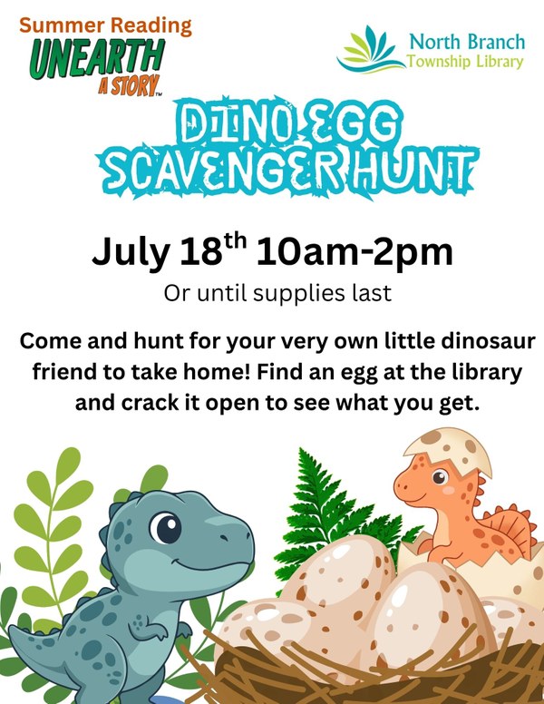 Dino Egg Scavenger Hunt.jpg A flyer for a dinosaur egg scavenger hunt at the North Branch Township Library on July 18th from 10am to 2pm or until supplies last. Participants will hunt for a dinosaur egg and then crack it open to find a dinosaur to take home. The flyer has cartoon images of a baby t rex looking at another baby dinosaur emerging from an egg in a nest. They are surrounded by plants.