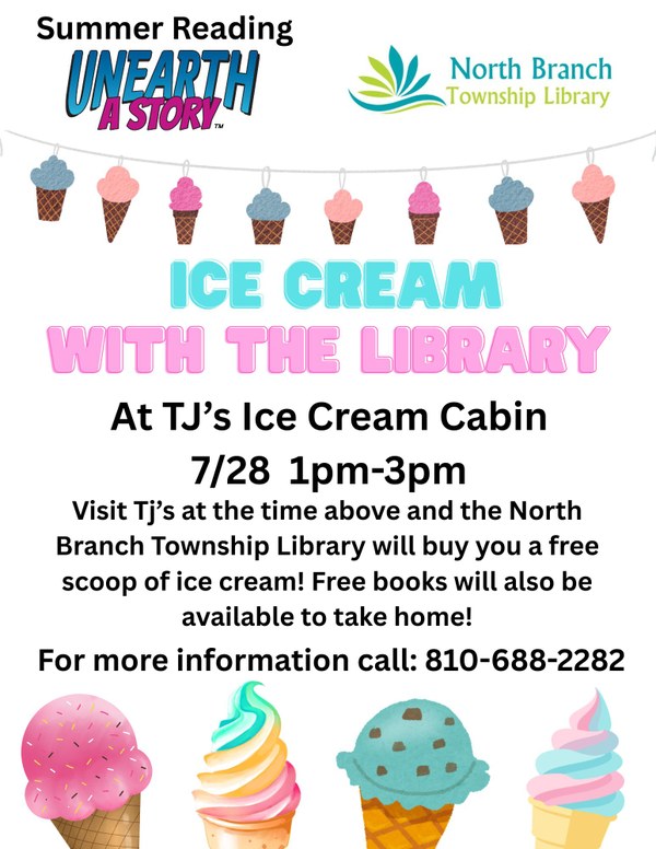A flyer for Ice Cream With the Library at TJs Ice Cream Cabin in North Branch. Participants can come to TJs on July 28 between 1-3pm to get a free small ice cream cone paid for by the library. Library card sign up and free children books will be available as well. The flyer features different varieties of ice cream cones across the bottom. On the left is a strawberry ice cream cone. Next is a blue and white swirl soft serve cone. After that is a mint chocolate chip cone. Last is a pink and blue swirl soft serve cone.
