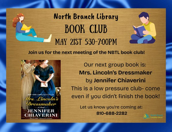 A flyer for the next book club meeting at the North Branch Township Library taking place on May twenty first from five thirty PM to seven pm. The next group book is Mrs. Lincoln's Dressmaker by Jennifer Chiaverini. The poster has a gold background with a royal blue border and features the cover of the book, which has two women with their faces obscured from view on it.  To join the club, the phone number 810-688-2282 can be called.