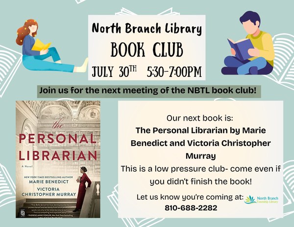 A poster for the next meeting of the North Branch Library book club on July thirtieth from five thirty p.m. to seven p.m. The next book is The Personal Librarian by Marie Benedict. This is a low pressure book club so even if you don't finish the book you can stop in and chat. The flyer has a blue background with white outlines of books on it. The cover of the book club book is featured, which has a woman in a red dress with dark hair standing on steps inside a library. She is holding a book in her arms.