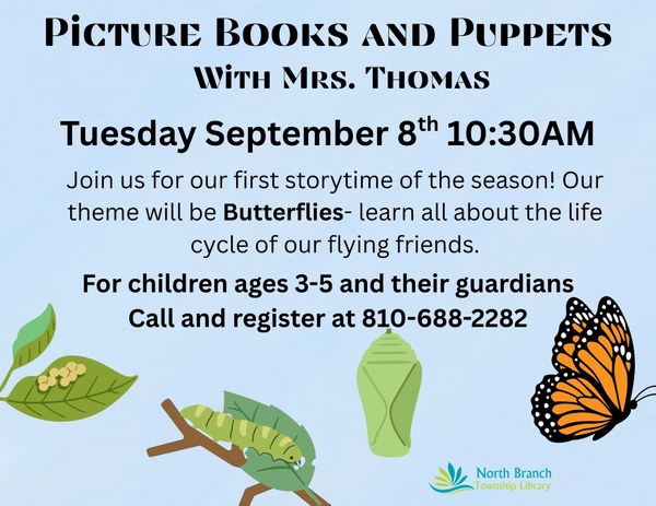 A flyer for the next storytime with Mrs. Thomas at the North Branch Township library. The theme of the storytime is butterflies so the poster features pictures of the life stages of a butterfly, starting with eggs on a green leaf, then a green caterpillar eating a leaf, then a green chrysalis, then a monarch butterfly flying. The flyer states the next storytime will be on September eighth at ten thirty AM. The program is for children ages three to five and their guardians. First time attendees can sign up by calling the phone number 810-688-2282.