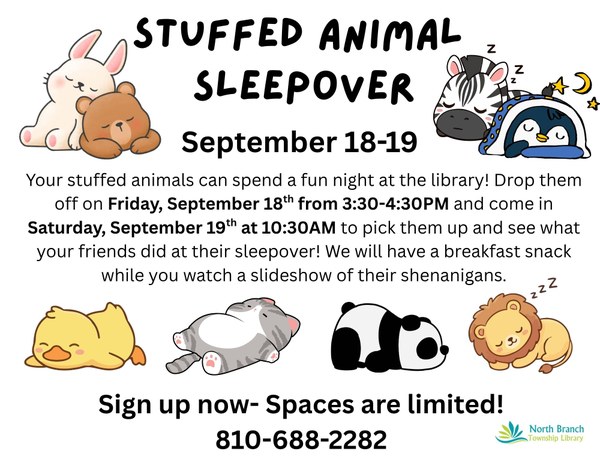 A flyer for a stuffed animal sleepover at the North Branch Township Library. Children will drop off their stuffed animal at the library on September eighteenth between three thirty and four thirty pm and then come in the next day on Saturday September nineteenth at ten thirty am to pick up their animals. They will also get a breakfast snack while they watch a slideshow of what their animals did at the library. Spaces are limited so sign up now by calling 810-688-2282. The flyer features images of cute baby animals sleeping, such as a duck, a rabbit, a bear, a gray striped cat, a panda bear, a lion, a zebra, and a penguin.